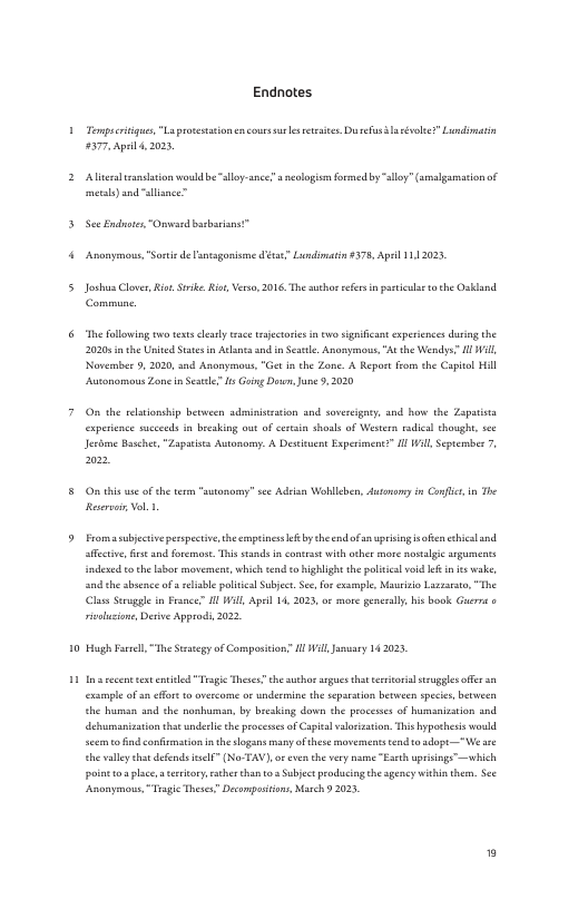 Endnotes Tomptcrinigus, “La proestaion encour s e retries.Du sl vose? Lundimatin #57. Apil, 2003 Aliralsanslation woud b lloy-ance? s neslogisn frmed by sy (smlgamacionof metls) and slsnce” PR —r— Anonymons,"Sorie d oesgonisme disae” Lundimatin#578, Apeil 1112023 Joshus Clver, Rio Sk Ri Vero, 2016 The suehorefes i pasticl 0 the Osidand. Commune. Thefllowing two s ey s rjctoie in o igaficant experiencesdurng the 2020 the United Ststes n Al and n Sestle, Annymous. At the Wendys” 1 Wil Novembee 5, 2020, and Anonymous, “Get i the Zone. A Report from the Capitl Hil Automomous Zone inSesle s Ging Do, June 9, 020 On the elonsbip between sdminismaion and sovereigaty, sod baw the Zaputia experence suceeds in breaking ot of cersin shosls of Western rdical thought, sce Jesime Bascher, “Zapaista Autanory. A Desiuent Experimentz Il Will, Sptember 7, O this e ofthe tem sty sce Adeisn Wohllcbe, dutonoy i Confic, i The Resevai Vo 1 Fromasubjectivepespectiv, the cnpines eyt nd of anpisingsofen chicalnd afcrive, et and foermot. This stands i contrast with oher o nostalgic arguments indes to the abos movement,which end o ighligh the policcl void ke in e wake, and the sbace of reliabl pltcal Subject Sce fo exaenpe, Mo Luzrsto, “The s Seruggle i France” 1 Will, Apeil 1, 2025, o mre gencelly, bisbook. Gerra rolusione, Desive Approdi 2022 Hgh Ferel,“The Sty of ompositon’ M Wil Jaary 142023 5y of Comp s et st entiled Trsgic Thess? the suho argues that eetoial st offce an example ofan ffnt 0 vercome o undermine the sepaation between speis, between the human and the nonhuman, b bicsking down the proceses of humasization and debumasization that underlic the processsof Capia vakezaion Ths ypothess ould seem 0 find confimation i the slogans manyofthese movemns end tosopt—We . ehevllytht defends el ” (No TAV) o evn th vry e “Eseh upising™—which poiot o place, sy rather then 0 Sabject prodaciog heagency whhin thes. S ‘Anonymons,Trgie Thse” Decampasiins, March 202,